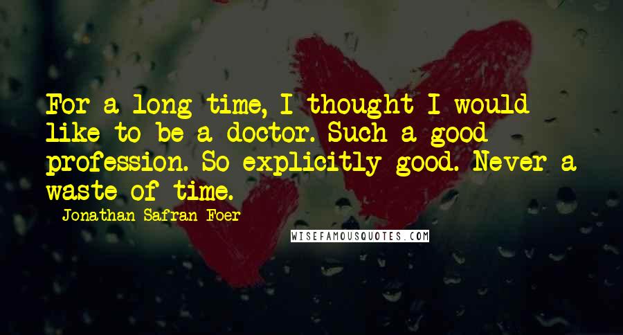 Jonathan Safran Foer Quotes: For a long time, I thought I would like to be a doctor. Such a good profession. So explicitly good. Never a waste of time.