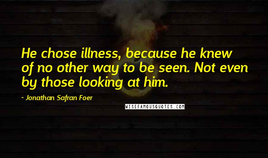 Jonathan Safran Foer Quotes: He chose illness, because he knew of no other way to be seen. Not even by those looking at him.