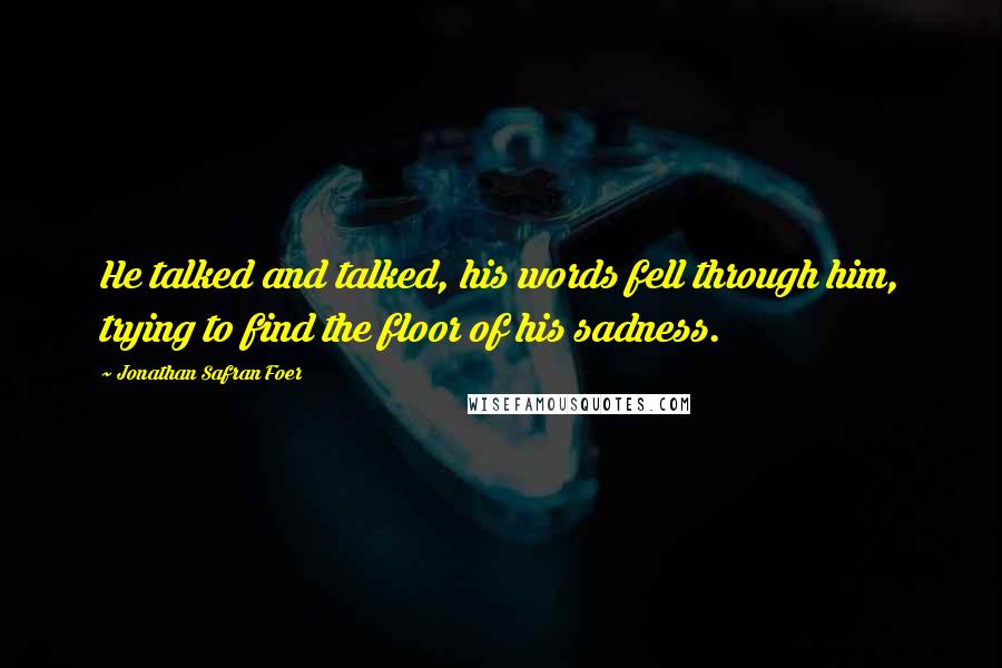 Jonathan Safran Foer Quotes: He talked and talked, his words fell through him, trying to find the floor of his sadness.