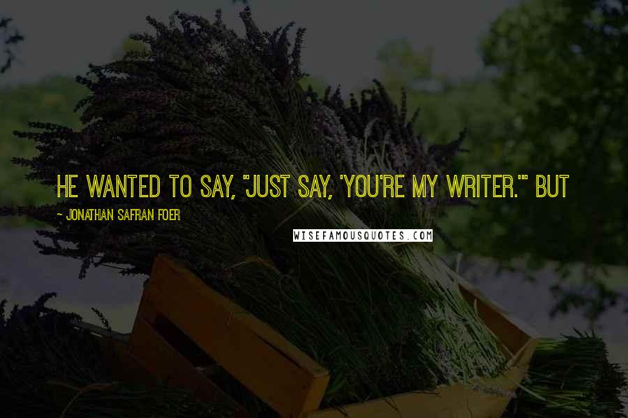 Jonathan Safran Foer Quotes: He wanted to say, "Just say, 'You're my writer.'" But