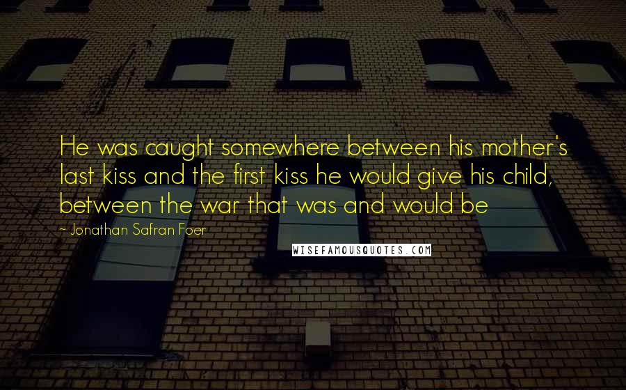 Jonathan Safran Foer Quotes: He was caught somewhere between his mother's last kiss and the first kiss he would give his child, between the war that was and would be