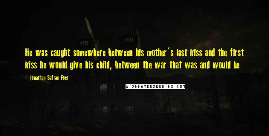 Jonathan Safran Foer Quotes: He was caught somewhere between his mother's last kiss and the first kiss he would give his child, between the war that was and would be