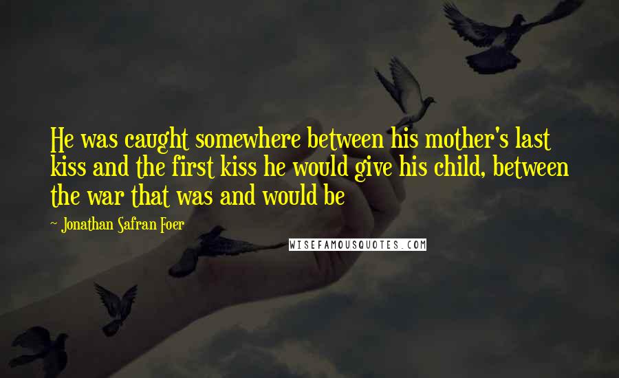 Jonathan Safran Foer Quotes: He was caught somewhere between his mother's last kiss and the first kiss he would give his child, between the war that was and would be