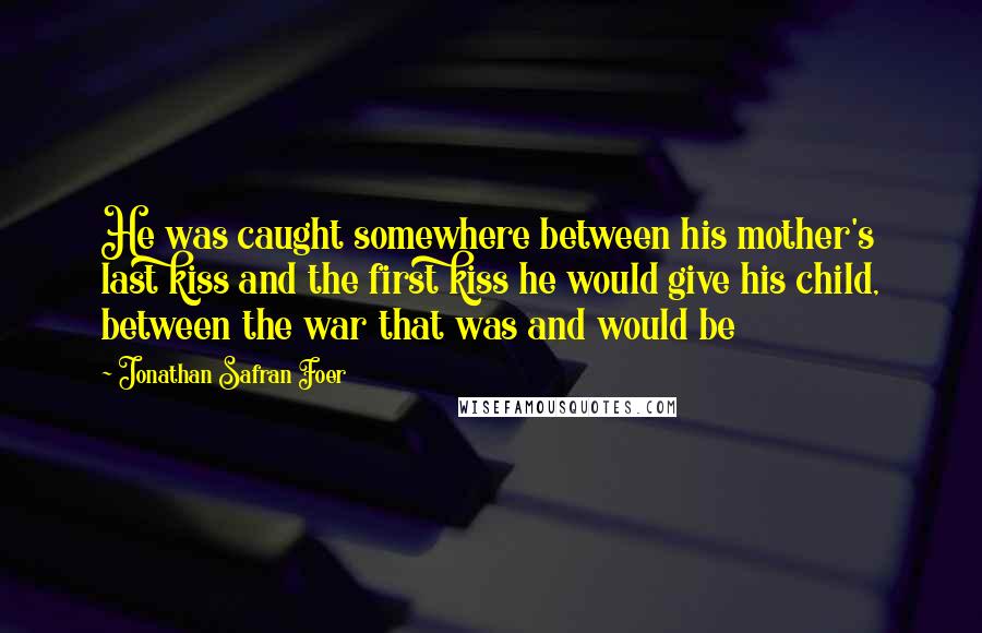 Jonathan Safran Foer Quotes: He was caught somewhere between his mother's last kiss and the first kiss he would give his child, between the war that was and would be