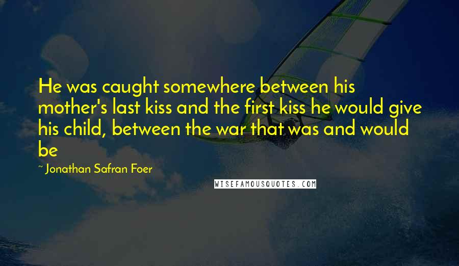 Jonathan Safran Foer Quotes: He was caught somewhere between his mother's last kiss and the first kiss he would give his child, between the war that was and would be