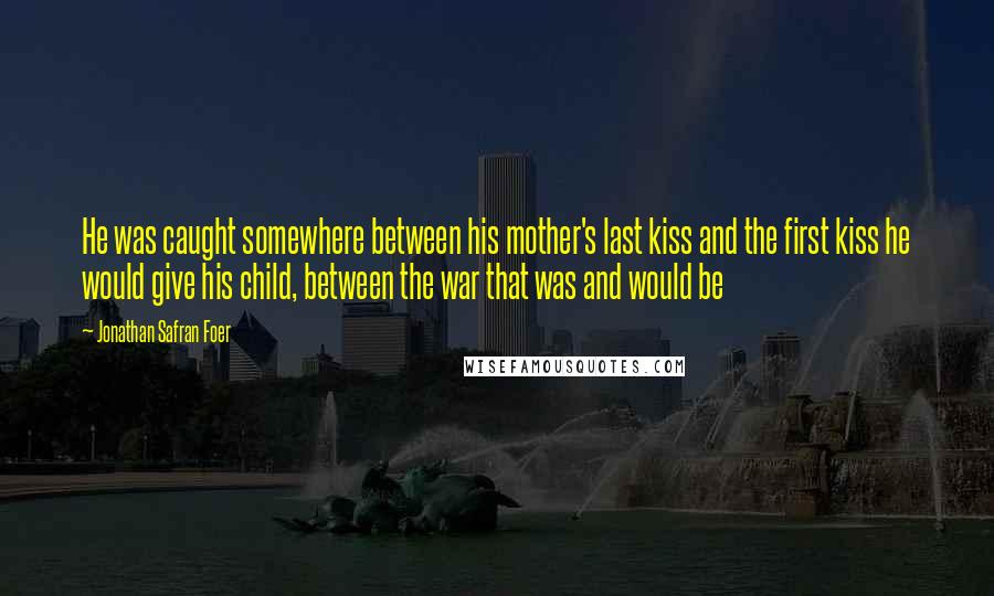 Jonathan Safran Foer Quotes: He was caught somewhere between his mother's last kiss and the first kiss he would give his child, between the war that was and would be