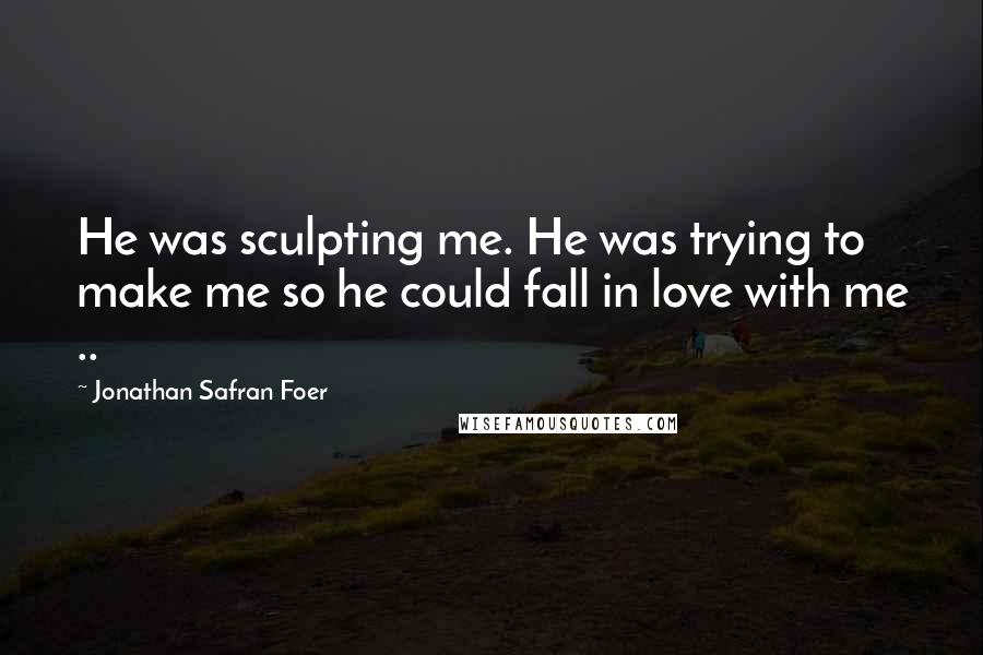 Jonathan Safran Foer Quotes: He was sculpting me. He was trying to make me so he could fall in love with me ..