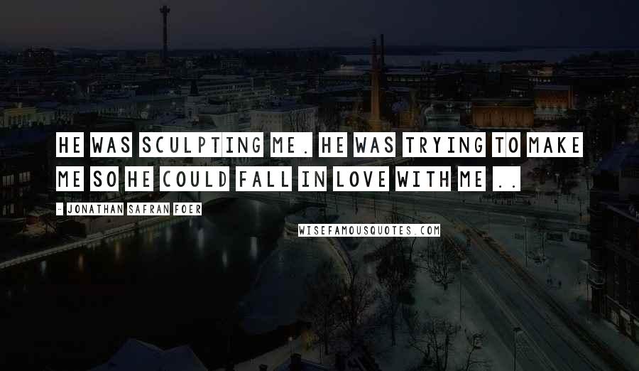 Jonathan Safran Foer Quotes: He was sculpting me. He was trying to make me so he could fall in love with me ..