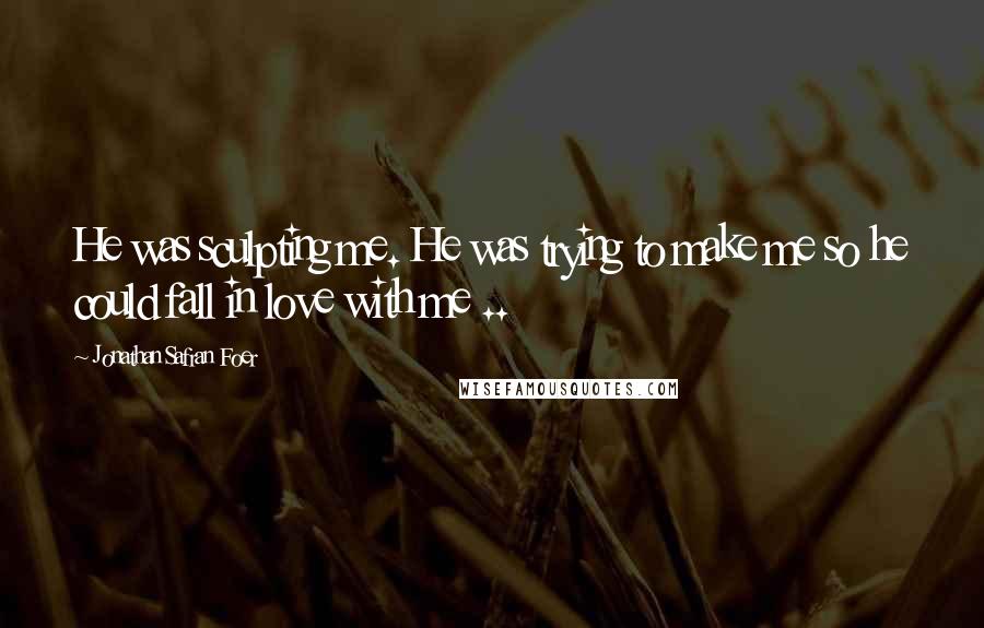 Jonathan Safran Foer Quotes: He was sculpting me. He was trying to make me so he could fall in love with me ..