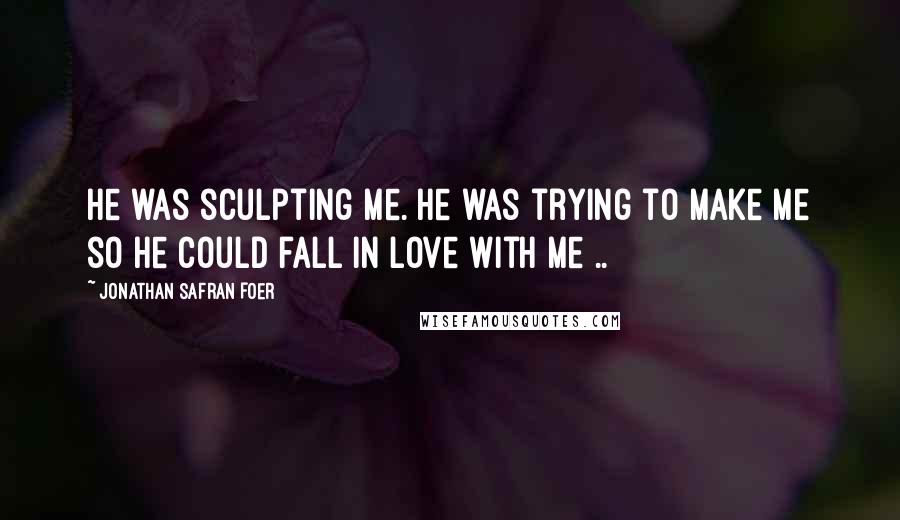 Jonathan Safran Foer Quotes: He was sculpting me. He was trying to make me so he could fall in love with me ..