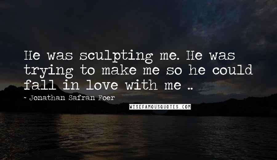 Jonathan Safran Foer Quotes: He was sculpting me. He was trying to make me so he could fall in love with me ..