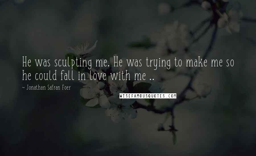 Jonathan Safran Foer Quotes: He was sculpting me. He was trying to make me so he could fall in love with me ..