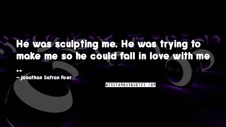 Jonathan Safran Foer Quotes: He was sculpting me. He was trying to make me so he could fall in love with me ..