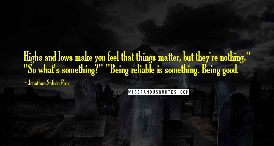 Jonathan Safran Foer Quotes: Highs and lows make you feel that things matter, but they're nothing." "So what's something?" "Being reliable is something. Being good.