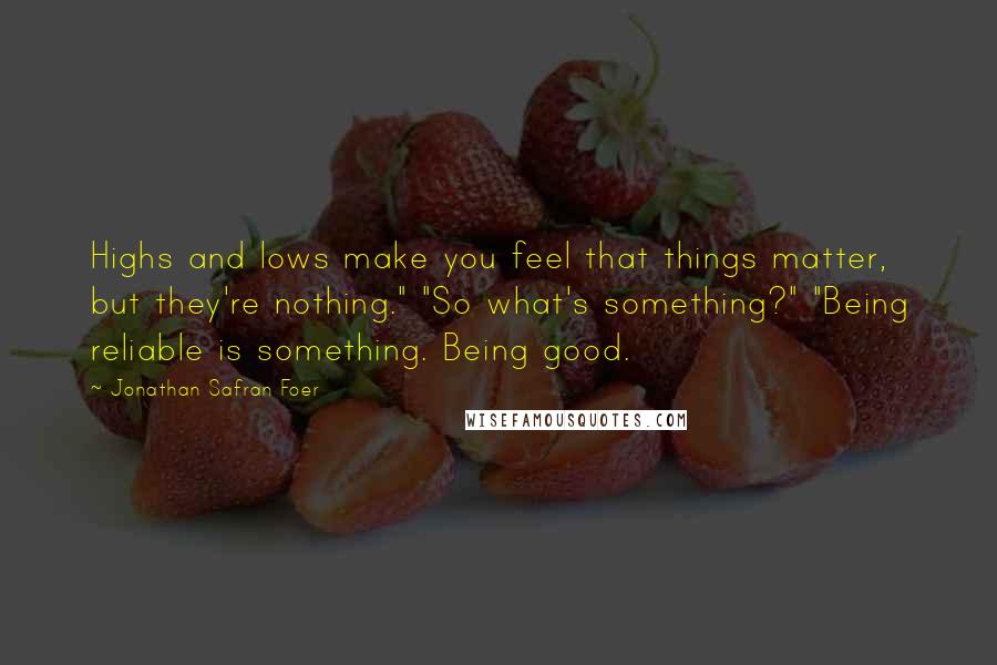 Jonathan Safran Foer Quotes: Highs and lows make you feel that things matter, but they're nothing." "So what's something?" "Being reliable is something. Being good.