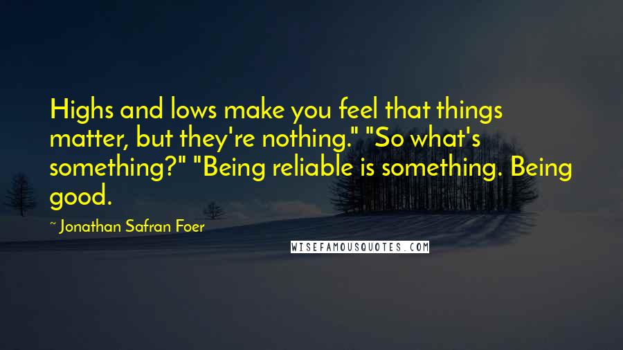 Jonathan Safran Foer Quotes: Highs and lows make you feel that things matter, but they're nothing." "So what's something?" "Being reliable is something. Being good.