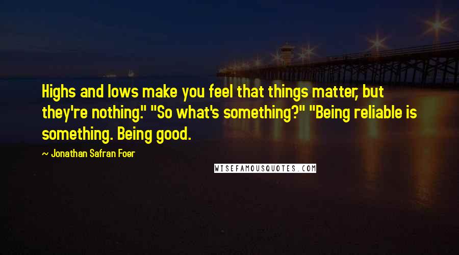 Jonathan Safran Foer Quotes: Highs and lows make you feel that things matter, but they're nothing." "So what's something?" "Being reliable is something. Being good.