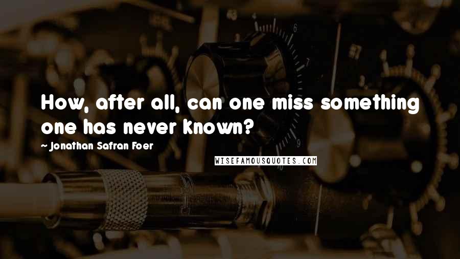 Jonathan Safran Foer Quotes: How, after all, can one miss something one has never known?