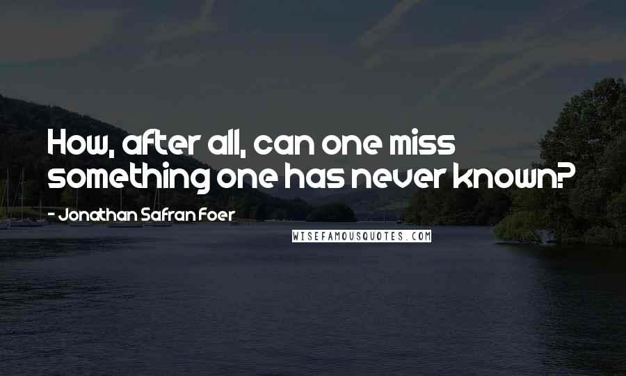 Jonathan Safran Foer Quotes: How, after all, can one miss something one has never known?