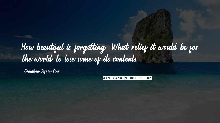 Jonathan Safran Foer Quotes: How beautiful is forgetting! What relief it would be for the world to lose some of its contents.