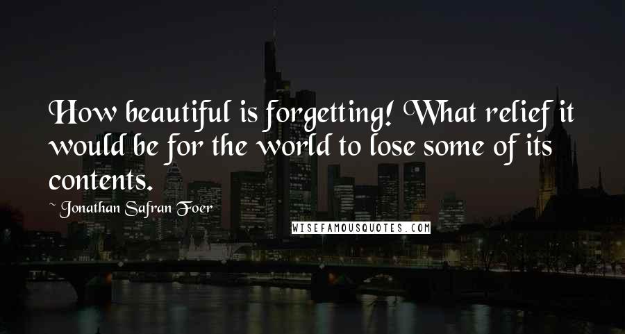 Jonathan Safran Foer Quotes: How beautiful is forgetting! What relief it would be for the world to lose some of its contents.