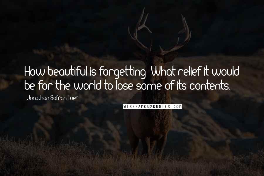 Jonathan Safran Foer Quotes: How beautiful is forgetting! What relief it would be for the world to lose some of its contents.