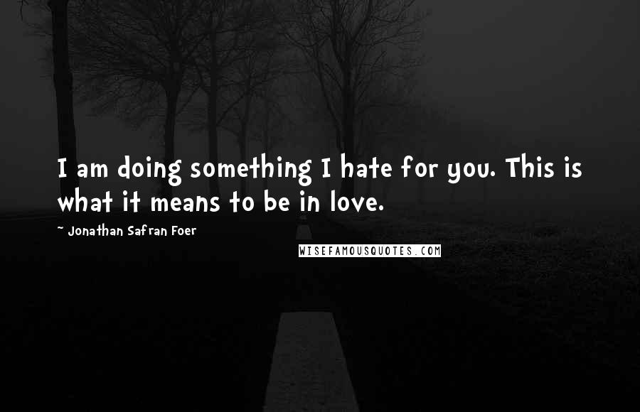 Jonathan Safran Foer Quotes: I am doing something I hate for you. This is what it means to be in love.