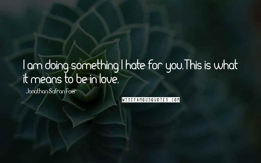 Jonathan Safran Foer Quotes: I am doing something I hate for you. This is what it means to be in love.