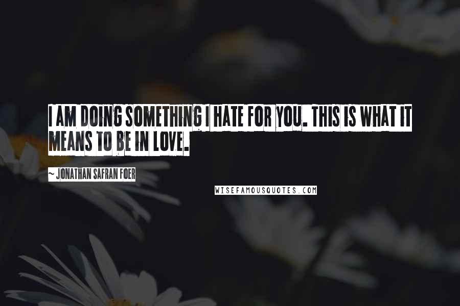 Jonathan Safran Foer Quotes: I am doing something I hate for you. This is what it means to be in love.