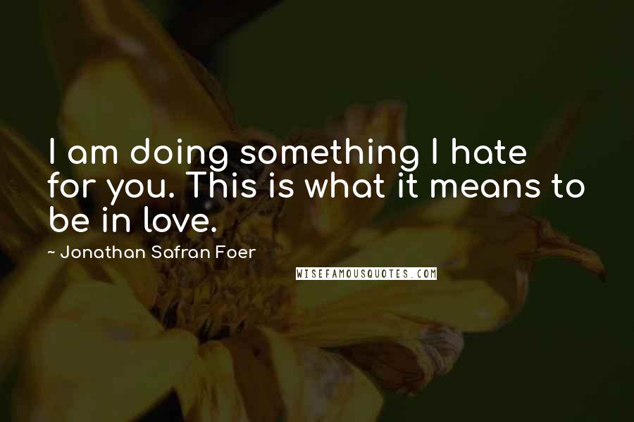 Jonathan Safran Foer Quotes: I am doing something I hate for you. This is what it means to be in love.