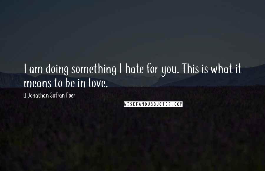 Jonathan Safran Foer Quotes: I am doing something I hate for you. This is what it means to be in love.