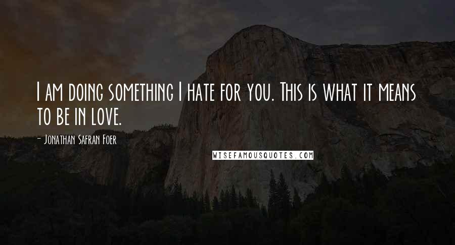 Jonathan Safran Foer Quotes: I am doing something I hate for you. This is what it means to be in love.