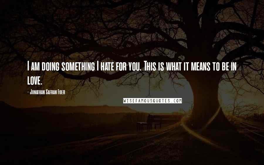 Jonathan Safran Foer Quotes: I am doing something I hate for you. This is what it means to be in love.
