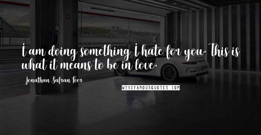 Jonathan Safran Foer Quotes: I am doing something I hate for you. This is what it means to be in love.