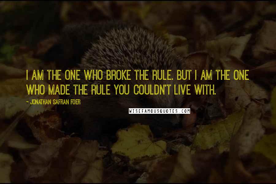 Jonathan Safran Foer Quotes: I am the one who broke the rule. But I am the one who made the rule you couldn't live with.