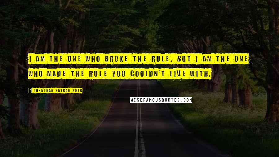 Jonathan Safran Foer Quotes: I am the one who broke the rule. But I am the one who made the rule you couldn't live with.