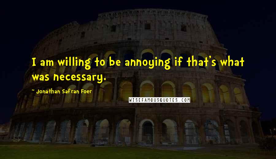 Jonathan Safran Foer Quotes: I am willing to be annoying if that's what was necessary.