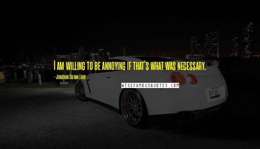 Jonathan Safran Foer Quotes: I am willing to be annoying if that's what was necessary.
