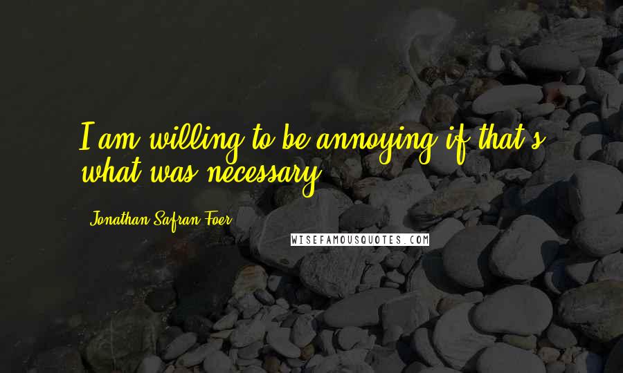 Jonathan Safran Foer Quotes: I am willing to be annoying if that's what was necessary.