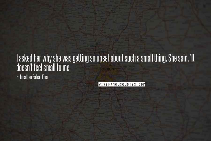 Jonathan Safran Foer Quotes: I asked her why she was getting so upset about such a small thing. She said, 'It doesn't feel small to me.