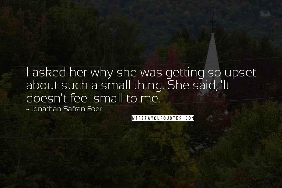 Jonathan Safran Foer Quotes: I asked her why she was getting so upset about such a small thing. She said, 'It doesn't feel small to me.