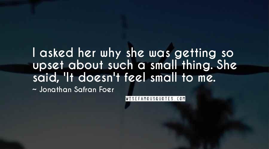 Jonathan Safran Foer Quotes: I asked her why she was getting so upset about such a small thing. She said, 'It doesn't feel small to me.