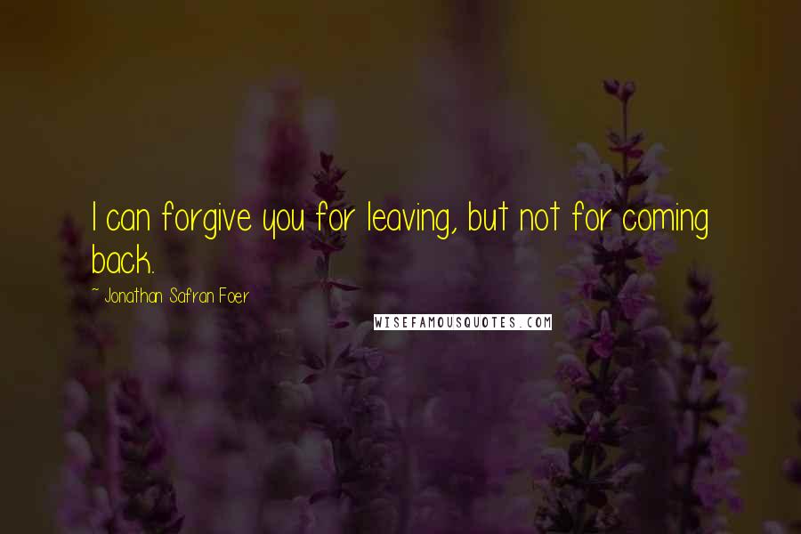 Jonathan Safran Foer Quotes: I can forgive you for leaving, but not for coming back.