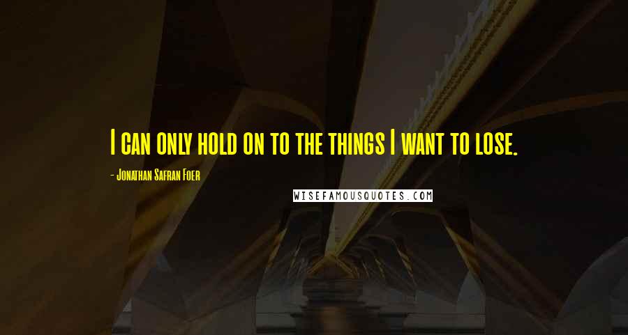 Jonathan Safran Foer Quotes: I can only hold on to the things I want to lose.