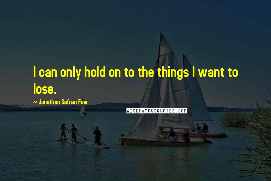 Jonathan Safran Foer Quotes: I can only hold on to the things I want to lose.