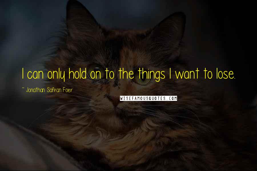 Jonathan Safran Foer Quotes: I can only hold on to the things I want to lose.