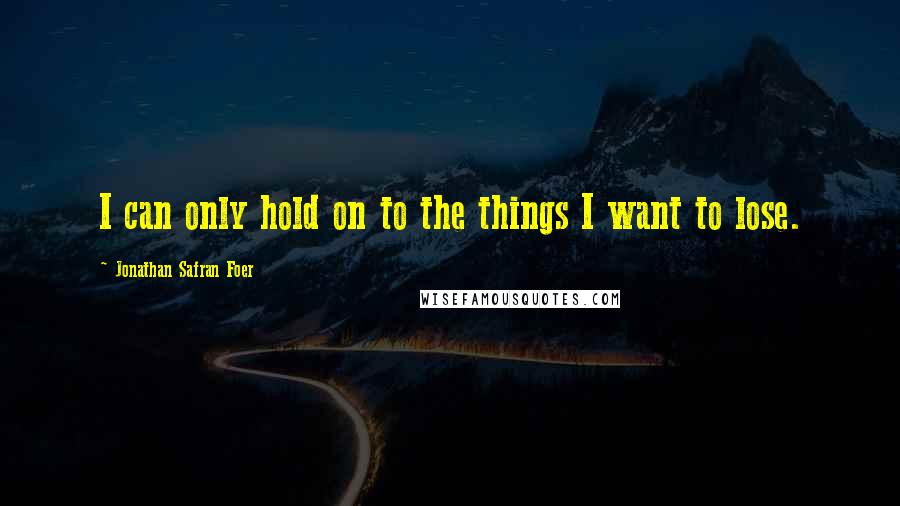 Jonathan Safran Foer Quotes: I can only hold on to the things I want to lose.