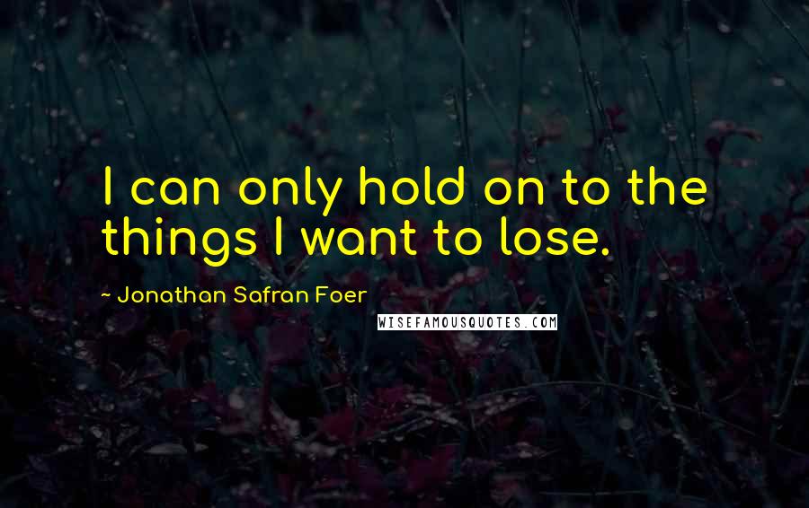 Jonathan Safran Foer Quotes: I can only hold on to the things I want to lose.