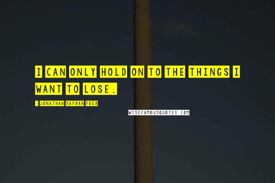 Jonathan Safran Foer Quotes: I can only hold on to the things I want to lose.