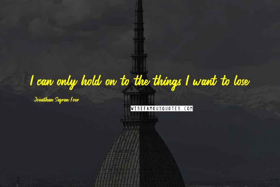 Jonathan Safran Foer Quotes: I can only hold on to the things I want to lose.